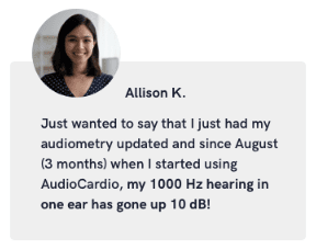 Testimonial from Allison K. "Just wanted to say that I just had my audiometry updated and since August (3 months) when I stared using AudioCardio my 1000 Hz hearing in one ear has gone up 10 dB
